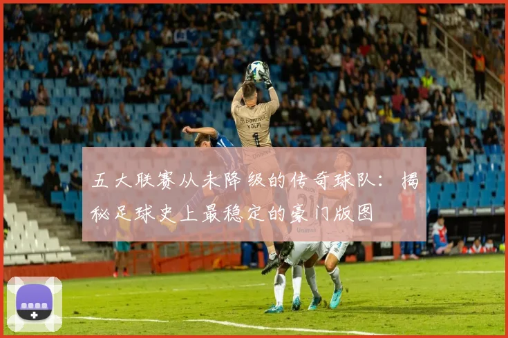五大联赛从未降级的传奇球队：揭秘足球史上最稳定的豪门版图
