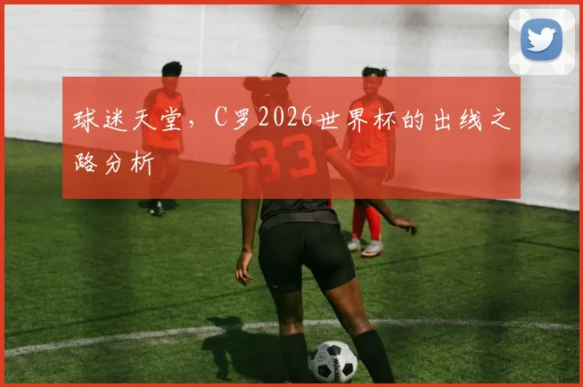 球迷天堂,C罗2026世界杯的出线之路分析