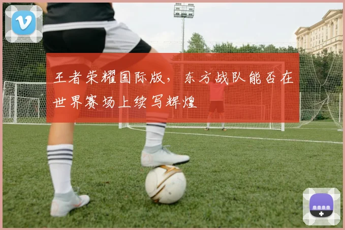 王者荣耀国际版,东方战队能否在世界赛场上续写辉煌