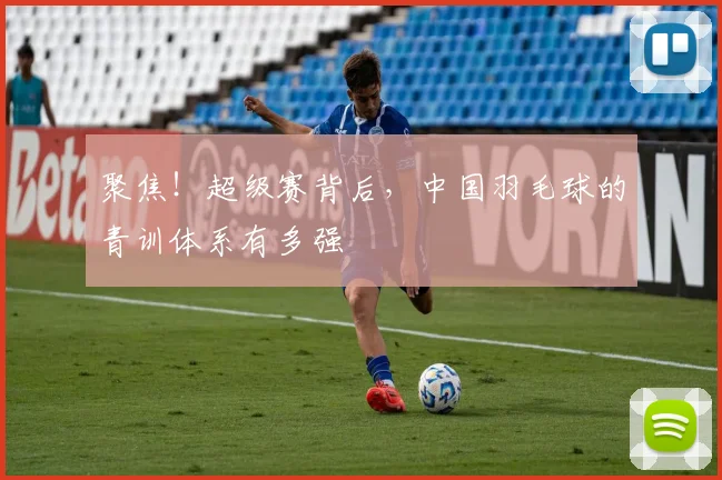 聚焦!超级赛背后,中国羽毛球的青训体系有多强