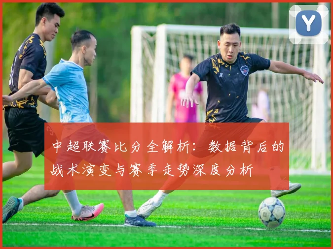 中超联赛比分全解析:数据背后的战术演变与赛季走势深度分析
