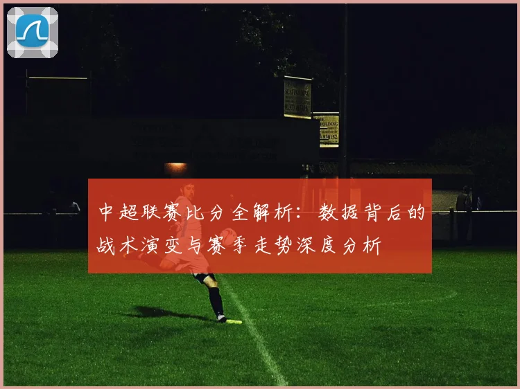中超联赛比分全解析:数据背后的战术演变与赛季走势深度分析