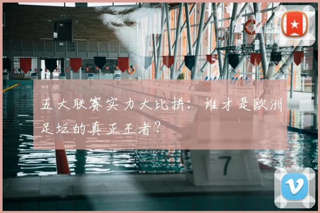 五大联赛实力大比拼：谁才是欧洲足坛的真正王者？