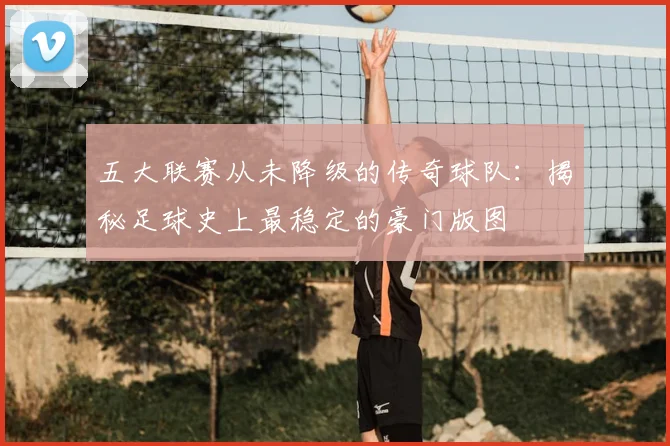 五大联赛从未降级的传奇球队:揭秘足球史上最稳定的豪门版图