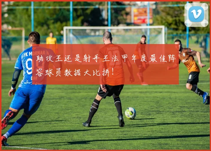 助攻王还是射手王法甲年度最佳阵容球员数据大比拼!
