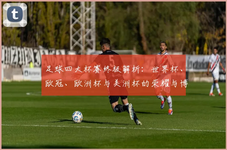 足球四大杯赛终极解析:世界杯、欧冠、欧洲杯与美洲杯的荣耀与博弈