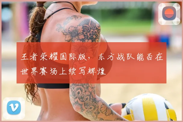 王者荣耀国际版，东方战队能否在世界赛场上续写辉煌